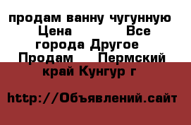  продам ванну чугунную › Цена ­ 7 000 - Все города Другое » Продам   . Пермский край,Кунгур г.